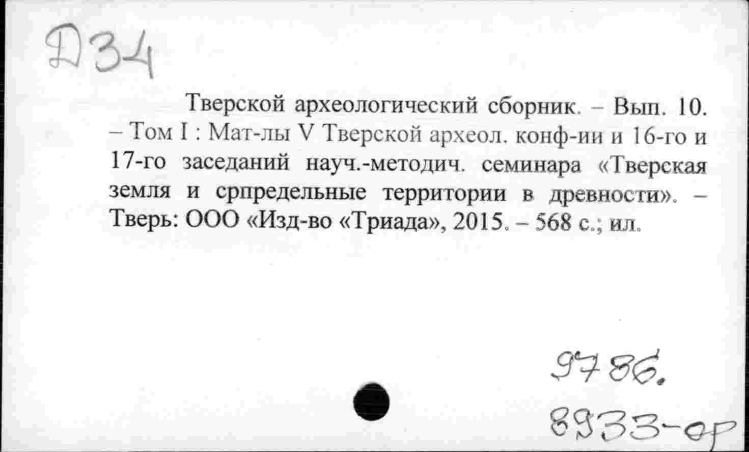 ﻿£34
Тверской археологический сборник. - Вып. 10. - Том I : Мат-лы V Тверской археол. конф-ии и 16-го и 17-го заседаний науч.-методич. семинара «Тверская земля и српредельные территории в древности». -Тверь: ООО «Изд-во «Триада», 2015. - 568 с.; ил.